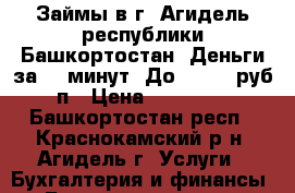 Займы в г. Агидель республики Башкортостан. Деньги за 15 минут. До 100000 руб, п › Цена ­ 100 000 - Башкортостан респ., Краснокамский р-н, Агидель г. Услуги » Бухгалтерия и финансы   . Башкортостан респ.